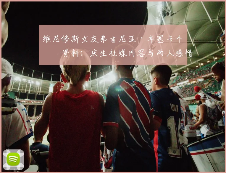 维尼修斯女友弗吉尼亚·丰塞卡个人资料：庆生社媒内容与两人感情现状解读