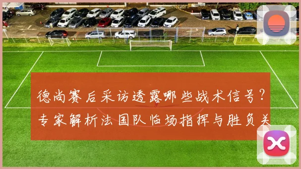 德尚赛后采访透露哪些战术信号？专家解析法国队临场指挥与胜负关键