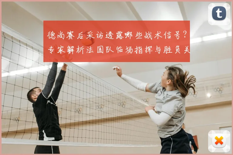 德尚赛后采访透露哪些战术信号？专家解析法国队临场指挥与胜负关键