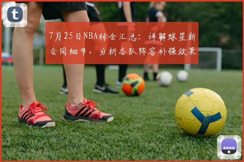 7月25日NBA转会汇总：详解球星新合同细节，分析各队阵容补强效果