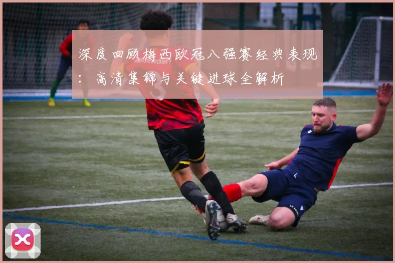 深度回顾梅西欧冠八强赛经典表现:高清集锦与关键进球全解析