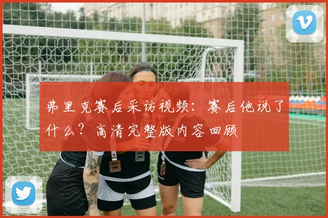 弗里克赛后采访视频：赛后他说了什么？高清完整版内容回顾