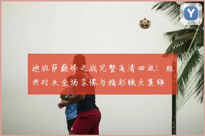 迪班萨巅峰之战完整高清回放：经典对决全场录像与精彩镜头集锦
